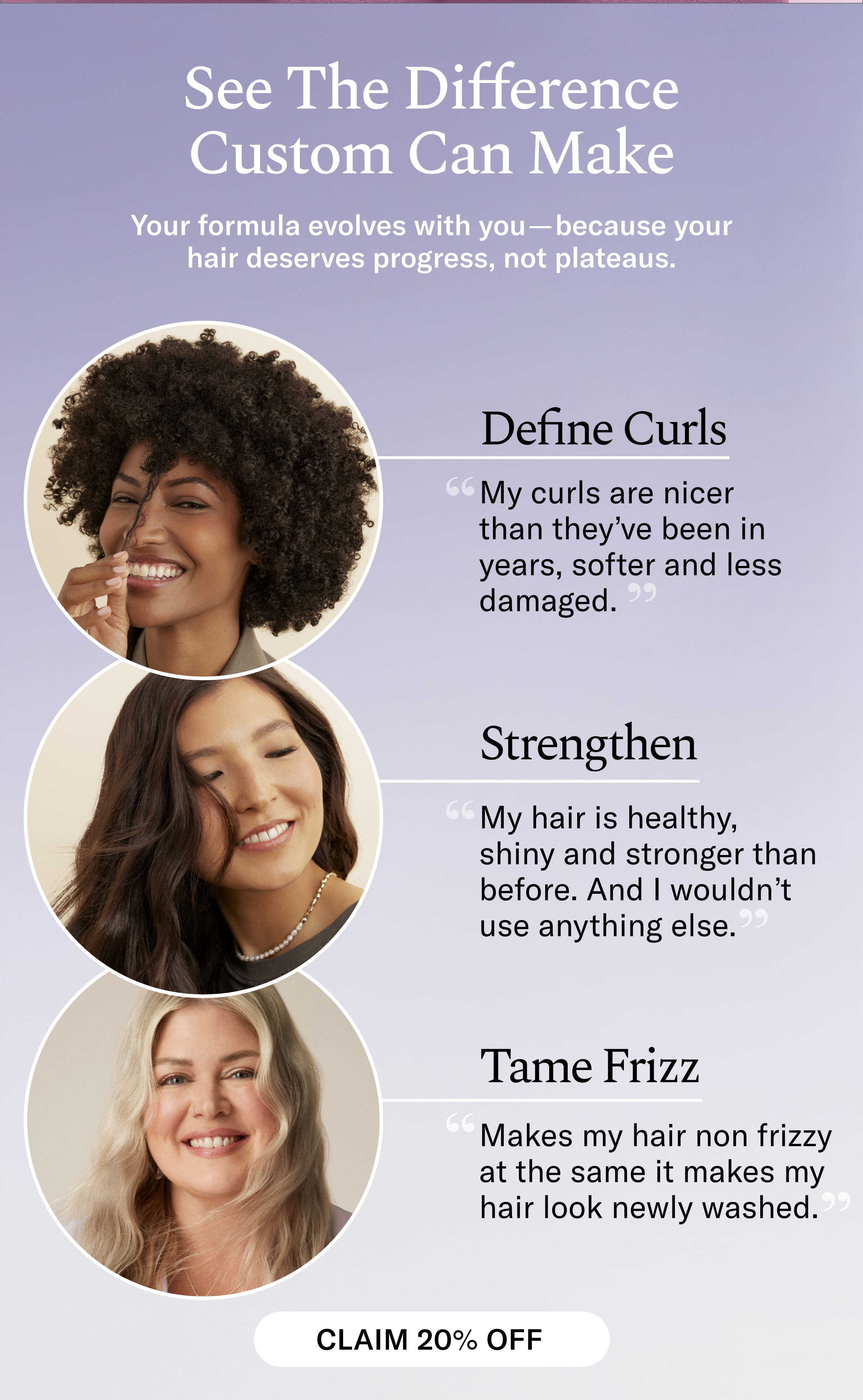See The Difference Custom Can Make - Your formula evolves with you because your hair deserves progress, not plateaus. Customer Hair Goal Reviews: Define Curls | Strengthen | Tame Frizz - Claim 20% Off