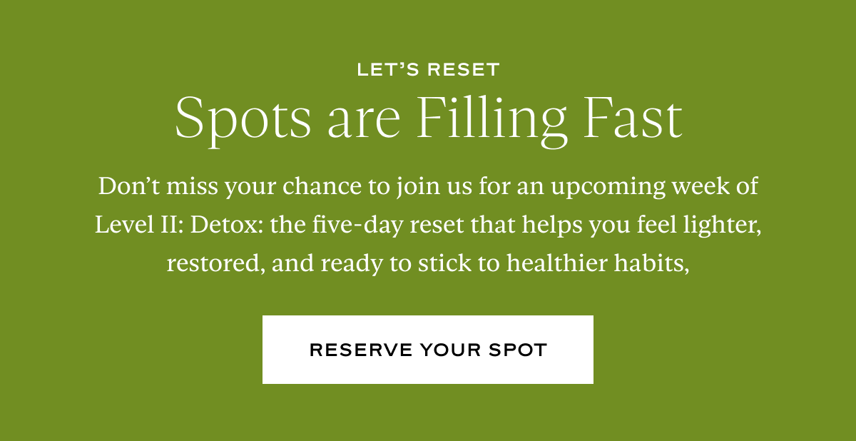 Spots are Filling Fast: Don’t miss your chance to join us for an upcoming week of Level II: Detox: the five-day reset that helps you feel lighter, restored, and ready to stick to healthier habits,