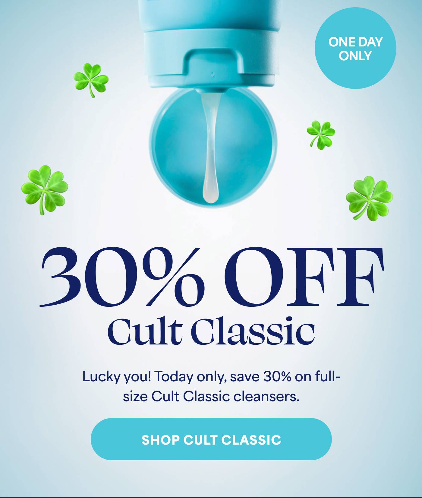 ONE DAY ONLY. 30% Off Cult Classic. Lucky you! Today only, save 30% on full-size Cult Classic cleansers. Shop Cult Classic