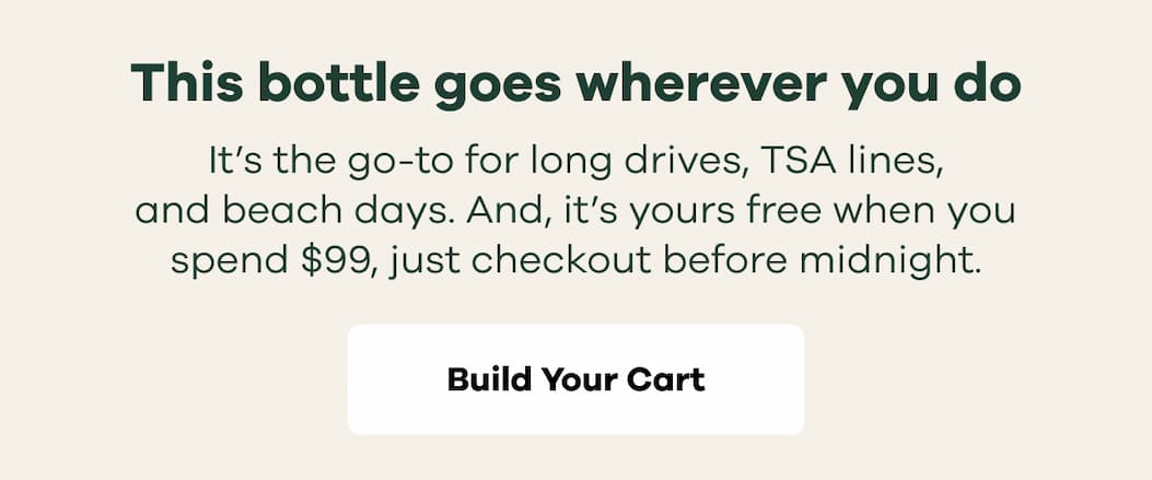 This bottle goes wherever you do. It’s the go-to for long drives, TSA lines, and beach days. And, it’s yours free when you spend $99, just checkout before midnight. | Build Your Cart