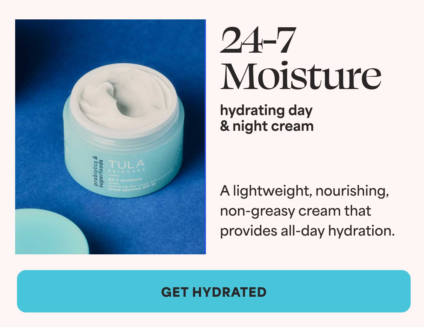 24-7 Moisture hydrating day  & night cream. A lightweight, nourishing, non-greasy cream that provides all-day hydration. -- GET HYDRATED