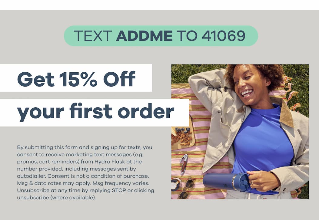 TEXT ADDME TO 41069. Get 15% Off your first order. By submitting this form and signing up for texts, you consent to receive marketing text messages (e.g. promos, cart reminders) from Hydro Flask at the number provided, including messages sent by autodialier. Consent is not a condition of purchase. Msg & data rates may apply. Msg frequency varies. Unsubscribe at any time by replying STOP or clicking unsubscribe (where available).&nbsp;