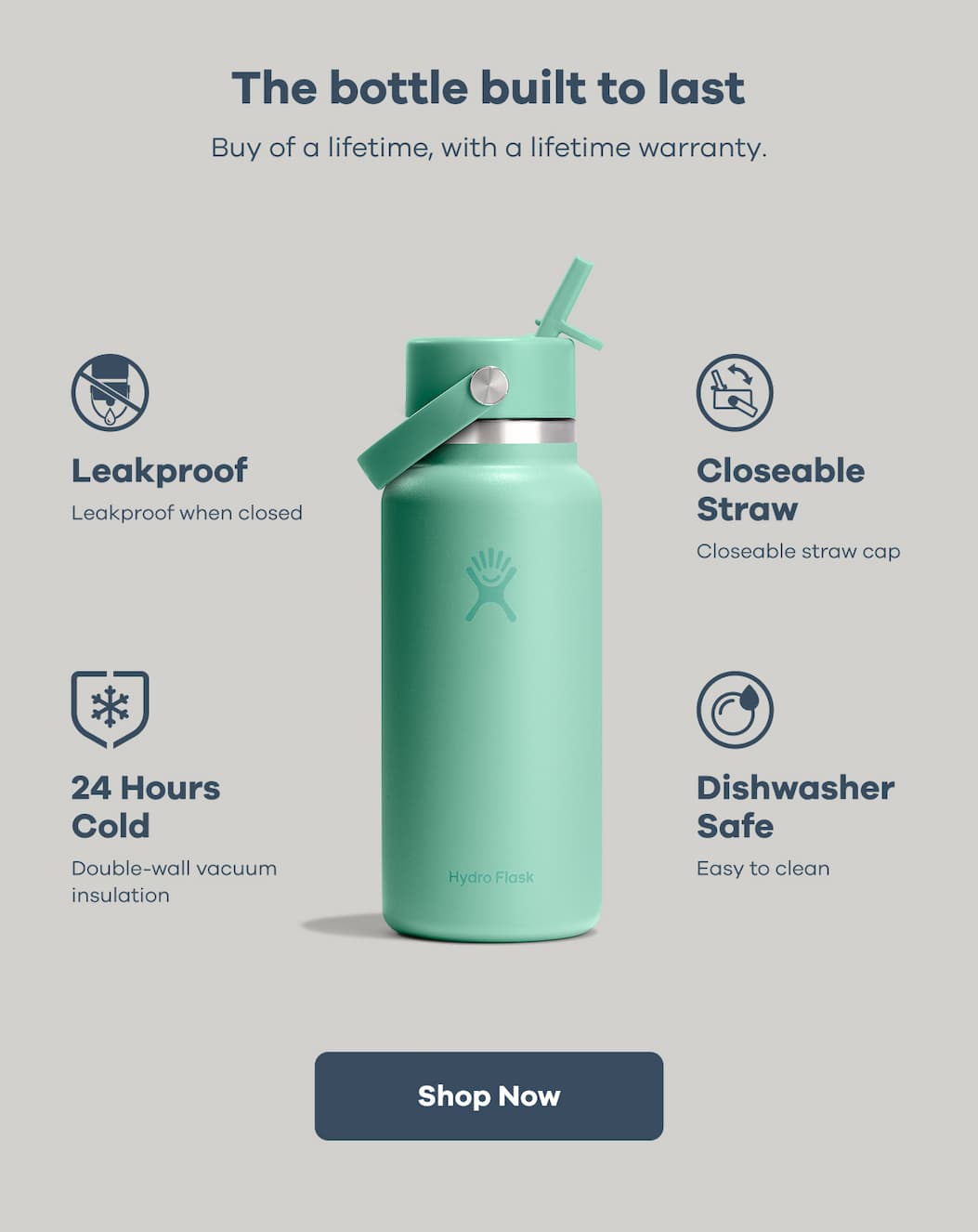 The bottle built to last. Buy of a lifetime, with a lifetime warranty. Leakproof. Closeable Straw. 24 Hours Cold. Dishwasher Safe. | Shop Now