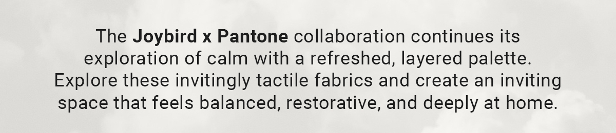 The Joybird x Pantone collaboration continues its exploration of calm with a refreshed, layered palette. Explore these invitingly tactile fabrics and create an inviting space that feels balanced, restorative, and deeply at home.