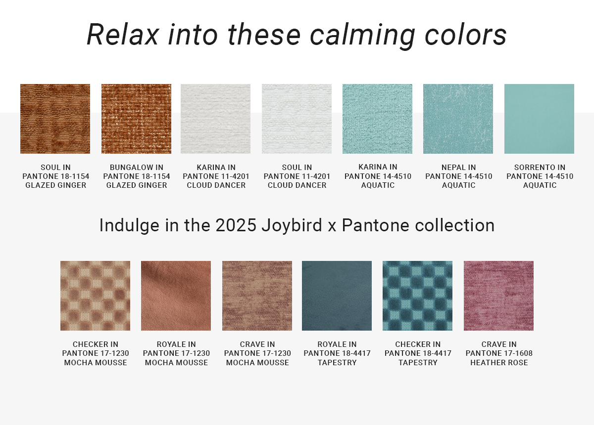 Relax into these calming colors|SOUL IN PANTONE 18-1154 GLAZED GINGER|BUNGALOW IN PANTONE 18-1154 1154 GLAZED GINGER|KARINA IN PANTONE 11-4201 CLOUD DANCER|SOUL IN PANTONE 11-4201 CLOUD DANCER|KARINA IN PANTONE 14-4510 AQUATIC|NEPAL IN PANTONE 14-4510 AQUATIC|SORRENTO IN PANTONE 14-4510 AQUATIC|Indulge in the 2025 Joybird x Pantone collection|CHECKER IN PANTONE 17-1230 MOCHA MOUSSE|ROYALE IN PANTONE 17-1230 MOCHA MOUSSE|CRAVE IN PANTONE 17-1230 MOCHA MOUSSE|ROYALE IN PANTONE 18-4417 TAPESTRY|CHECKER IN PANTONE 18-4417 TAPESTRY|CRAVE IN PANTONE 17-1608 HEATHER ROSE