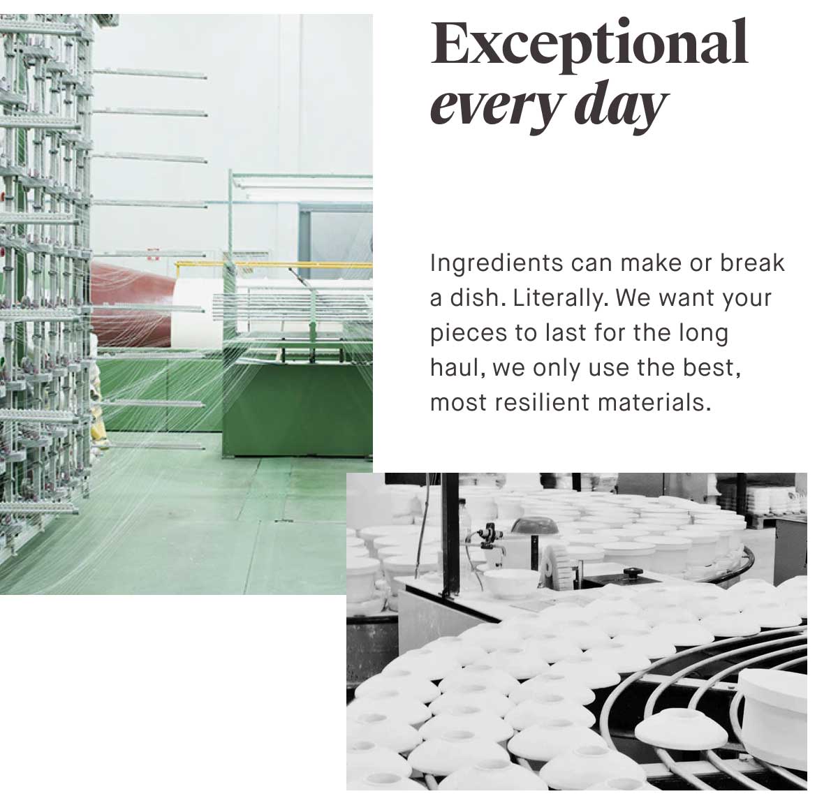 Exceptional every day Ingredients can make or break a dish. Literally. We want your pieces to last for the long haul, we only use the best, most resilient materials.