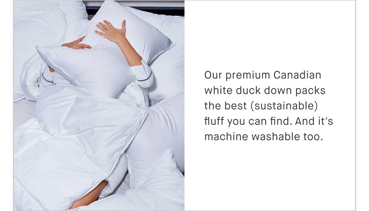 Our premium Canadian white duck down packs the best (sustainable) fluff you can find. And it’s machine washable, because you may have great taste, but you have better things to do.