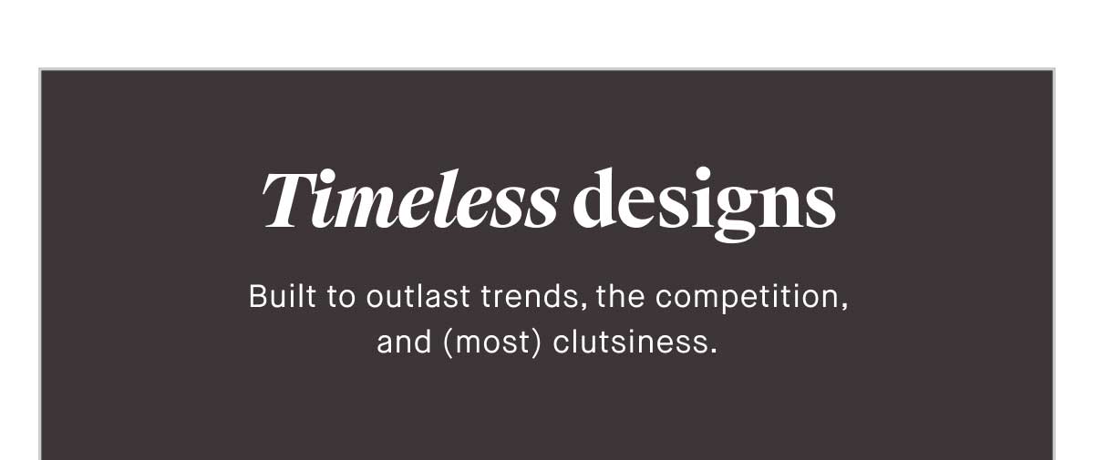 Timeless designs Built to outlast trends, the competition, and (most) clutsiness.