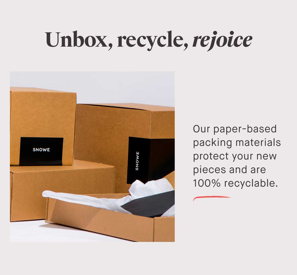Unbox, recycle, rejoice Our paper-based packing materials protect your new pieces and are 100% recyclable.