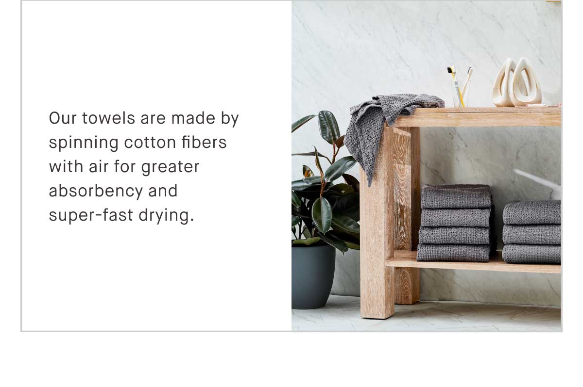 Our towels are made by spinning cotton fibers with air for greater absorbency and super fast drying. Ultra soft, ultra long-lasting, and ultra cloud-like.