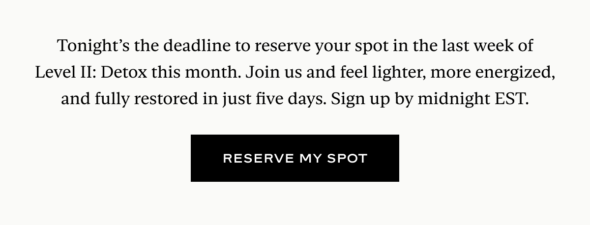 Tonight’s the deadline to reserve your spot in the last week of Level II: Detox this month. Join us and feel lighter, more energized, and fully restored in just five days. Sign up by midnight EST.