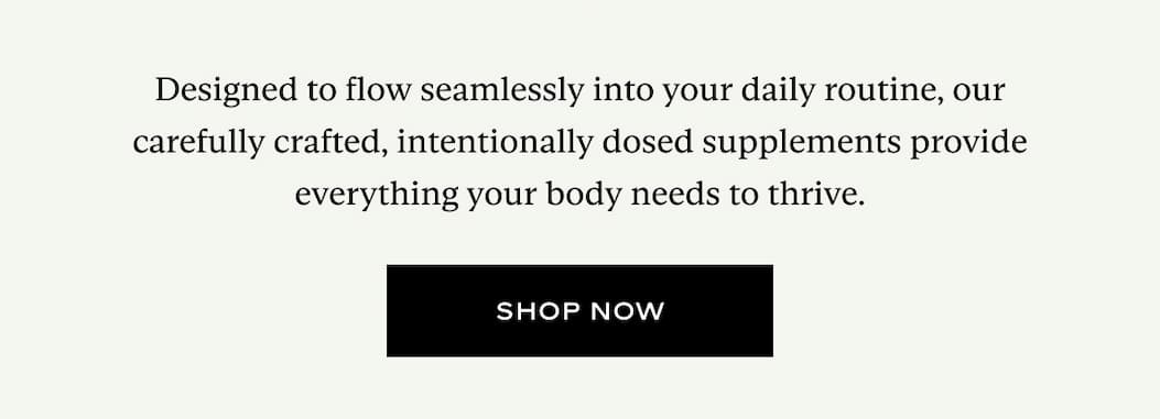 Designed to flow seamlessly into your daily routine, our carefully crafted, intentionally dosed supplements provide everything your body needs to thrive.