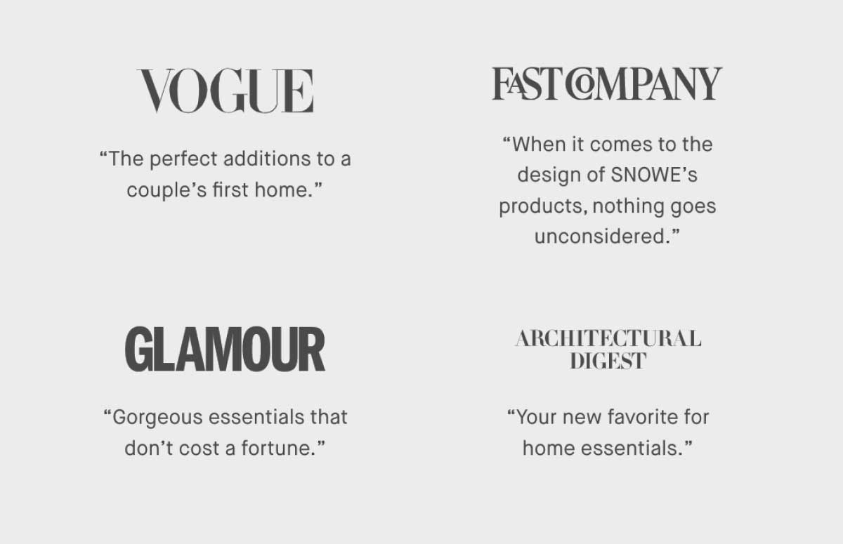 ⚈ Vogue “The perfect additions to a couple’s first home.”  ⚈ Fast Company “When it comes to the design of SNOWE’s products, nothing goes unconsidered.”  ⚈ Glamour “Gorgeous essentials that don’t cost a fortune.”   ⚈ Architectural Digest “Your new favorite for home essentials.”