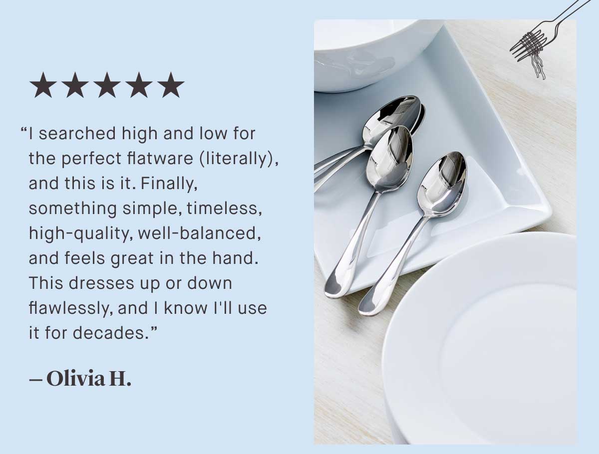⭐⭐⭐⭐⭐ “I searched high and low for the perfect flatware (literally), and this is it. Finally, something simple, timeless, high-quality, well-balanced, and feels great in the hand. This dresses up or down flawlessly, and I know I'll use it for decades.”  — Olivia H.