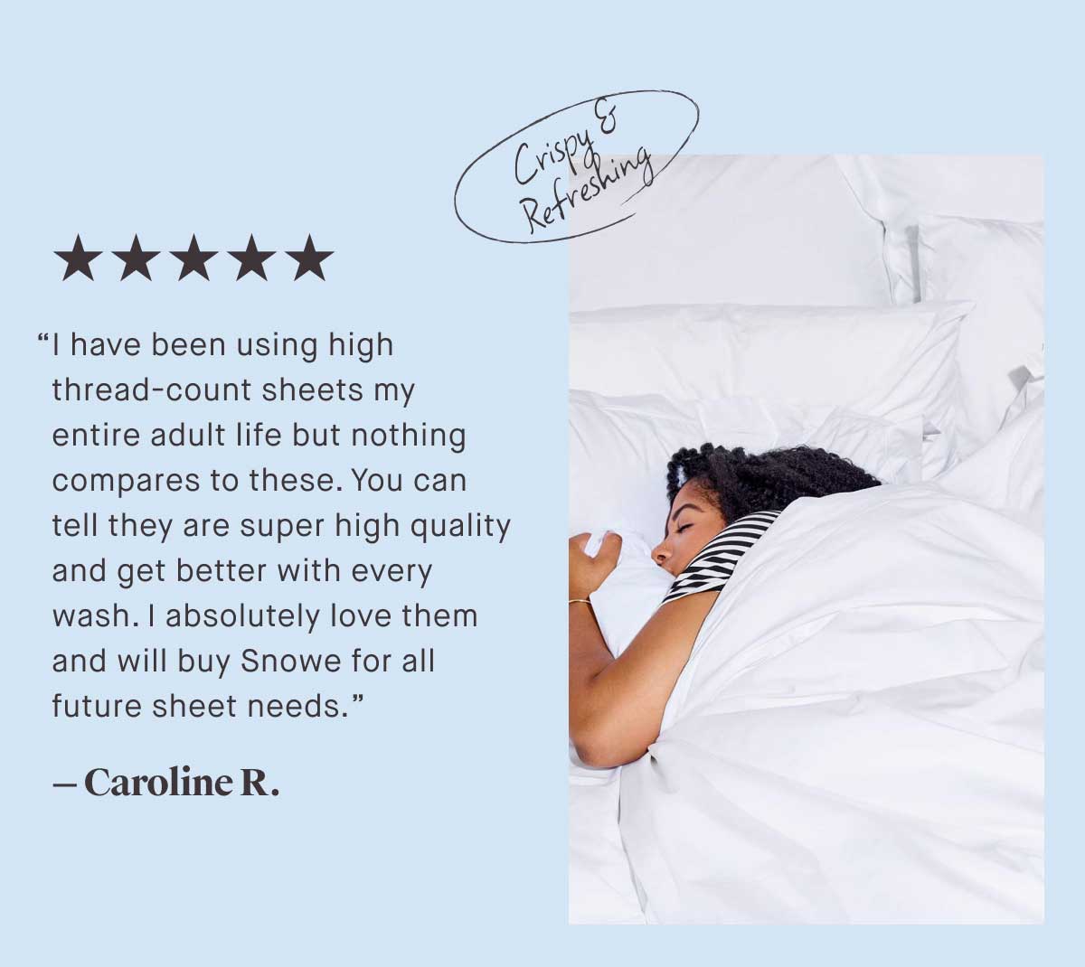 ⭐⭐⭐⭐⭐ “I have been using high thread-count sheets my entire adult life but nothing compares to these. You can tell they are super high quality and get better with every wash. | absolutely love them and will buy Snowe for all future sheet needs.” - Caroline R.