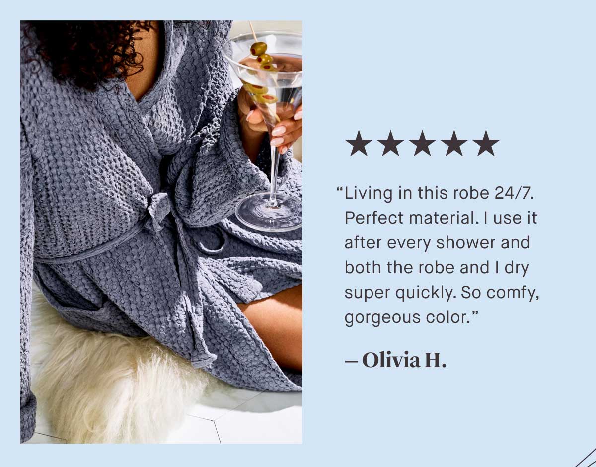 ⭐⭐⭐⭐⭐ “Living in this robe 24/7. Perfect material. I use it after every shower and both the robe and I dry super quickly. So comfy, gorgeous color.”  — Olivia H.