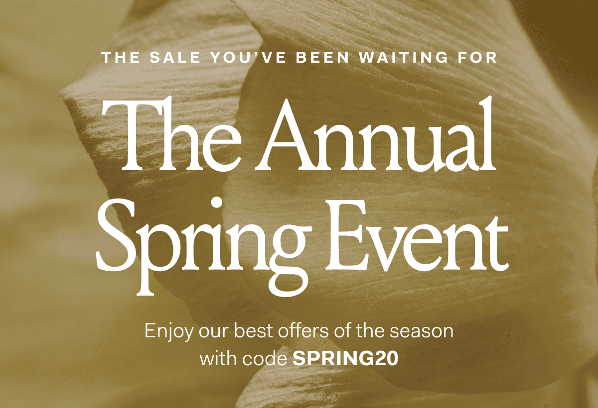 THE SALE YOU'VE BEEN WAITING FOR The Annual Spring Event Enjoy our best offers of the season with code SPRING20