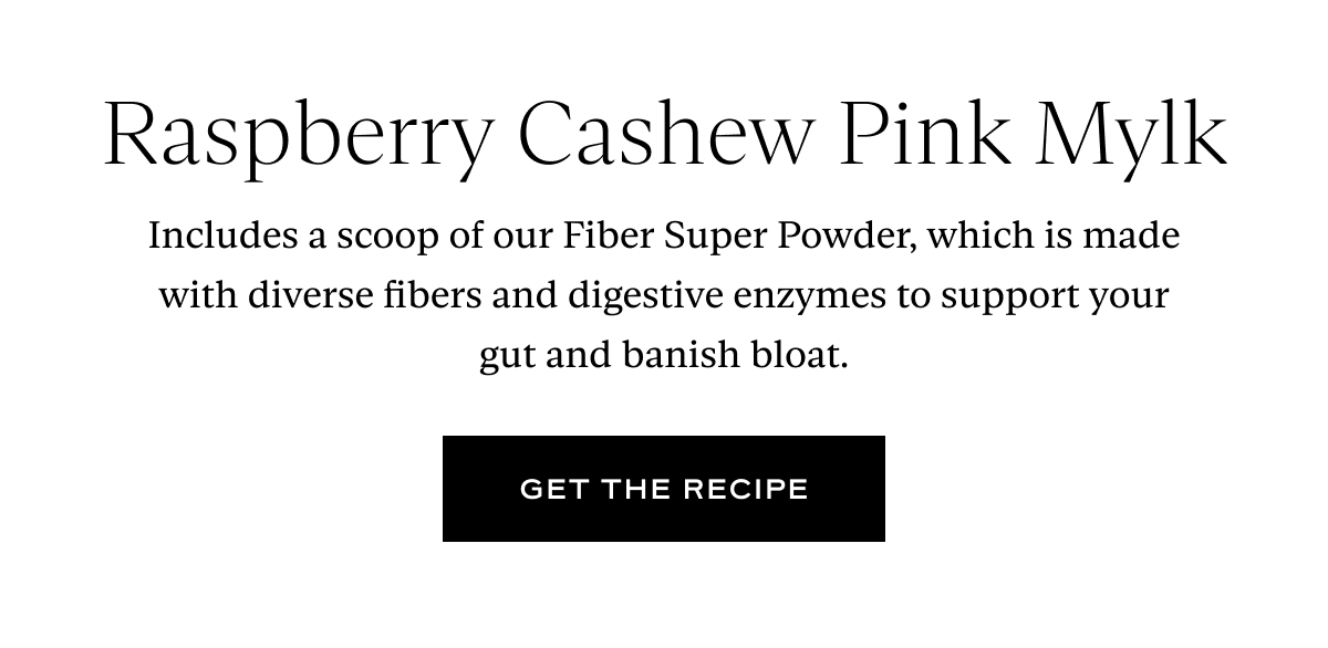 Raspberry Cashew Pink Mylk: Includes a scoop of our Fiber Super Powder, which is made with diverse fibers and digestive enzymes to support your gut and banish bloat.