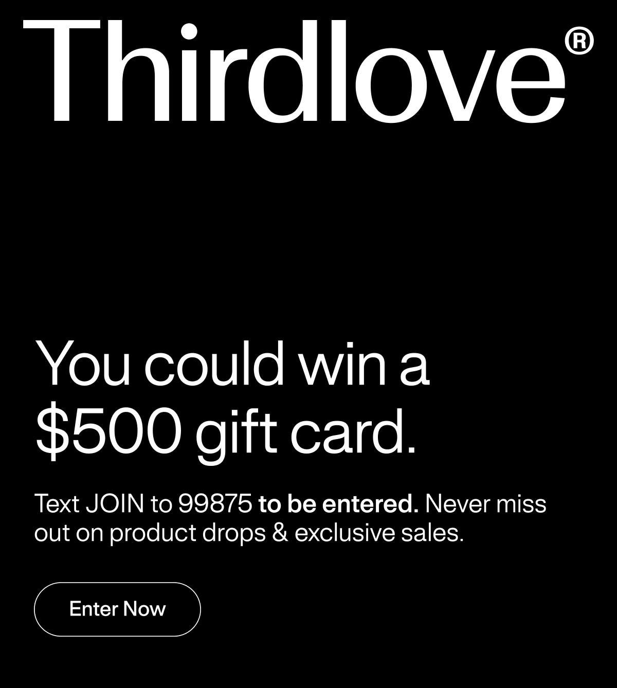 Thirdlove® You could win a $500 gift card. Text JOIN to 99875 to be entered. Never miss out on product drops & exclusive sales. Enter Now