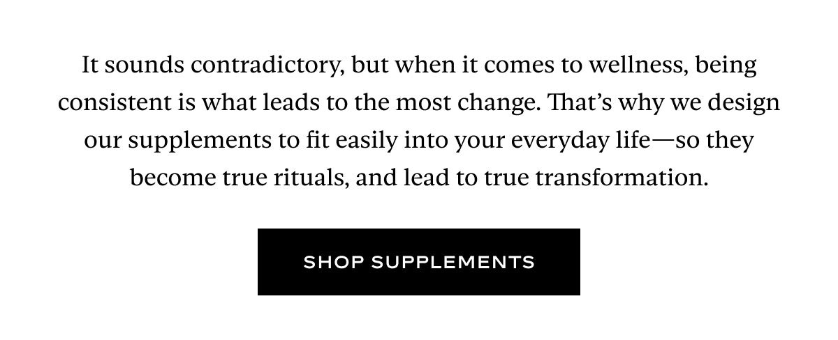 It sounds contradictory, but when it comes to wellness, being consistent is what leads to the most change. That’s why we design our supplements to fit easily into your everyday life—so they become true rituals, and lead to true transformation.