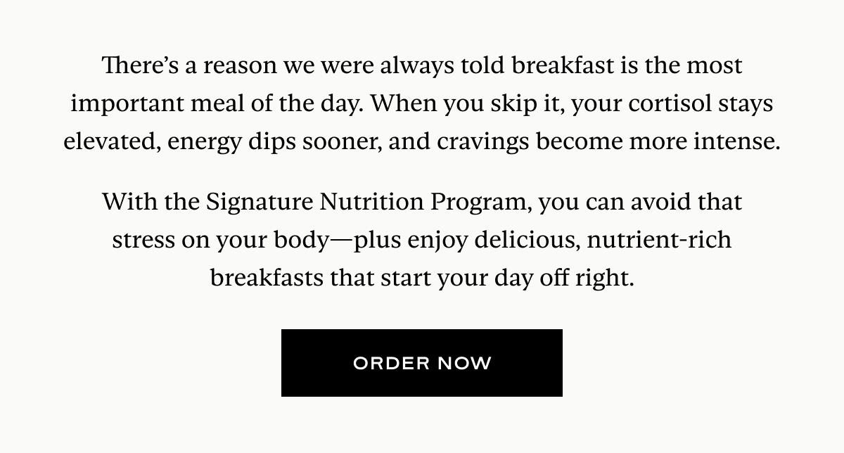 There’s a reason we were always told breakfast is the most important meal of the day. When you skip it, your cortisol stays elevated, energy dips sooner, and cravings become more intense.  With the Signature Nutrition Program, you can avoid that stress on your body—plus enjoy delicious, nutrient-rich breakfasts that start your day off right.