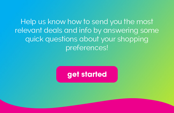 Help us know how to send you the most relevant deals and info by answering some quick questions about your shopping preferences! | get started