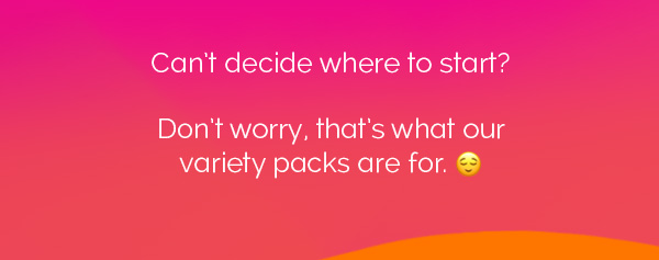 Can't decide where to start? Don't worry, that's what our variety packs are for.
