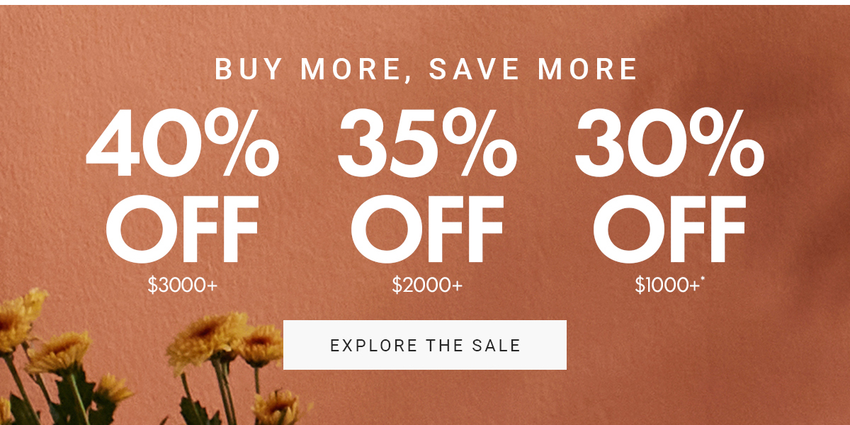 BUY MORE, SAVE MORE|40% OFF $3000+|35% OFF $2000+|30% OFF $1000+|EXPLORE THE SALE