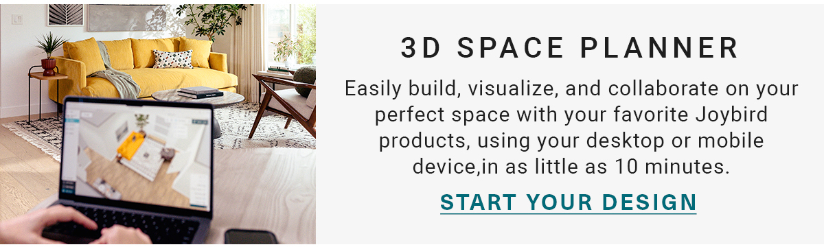 3D SPACE PLANNER Easily build, visualize, and collaborate on your perfect space with your favorite Joybird products, using your desktop or mobile device, in as little as 10 minutes. START YOUR DESIGN