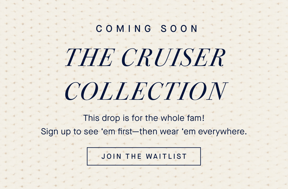 Coming soon The Cruiser Collection This drop is for the whole fam! Sign up to see ‘em first—then wear ‘em everywhere. JOIN THE WAITLIST