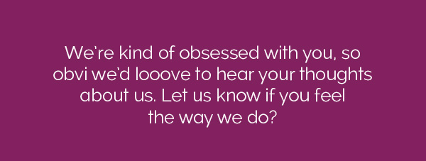 We're kind of obsessed with you, so obvi we'd looove to hear your thoughts about us. Let us know if you feel the way we do?