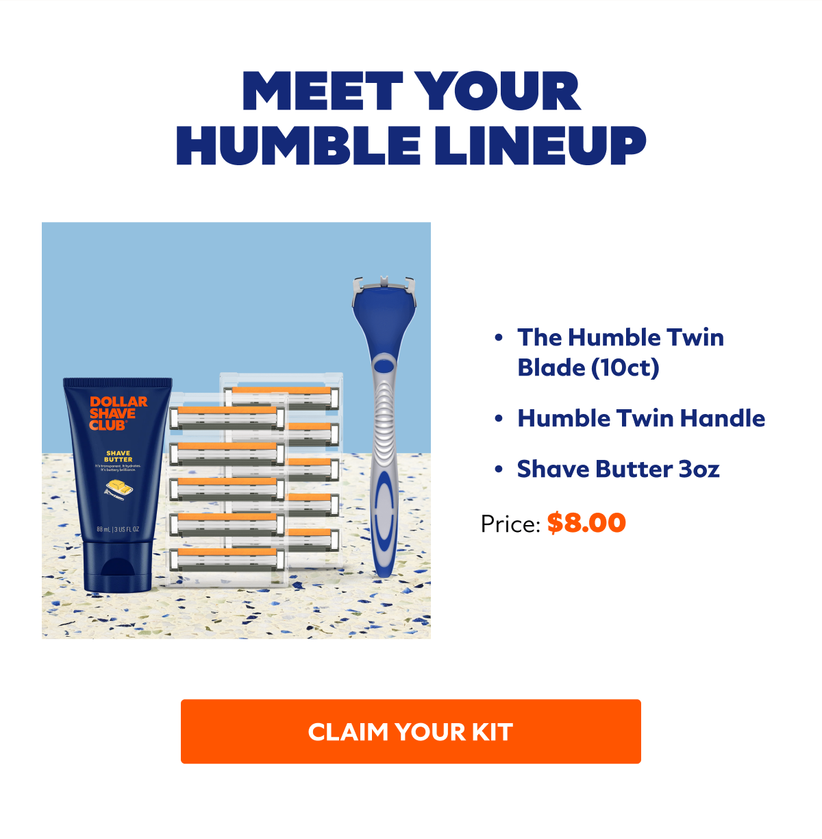 Meet Your Humble Lineup The Humble Twin Blade (10ct) Humble Twin Handle Shave Butter 3oz. Price $8.00. CLAIM YOUR KIT
