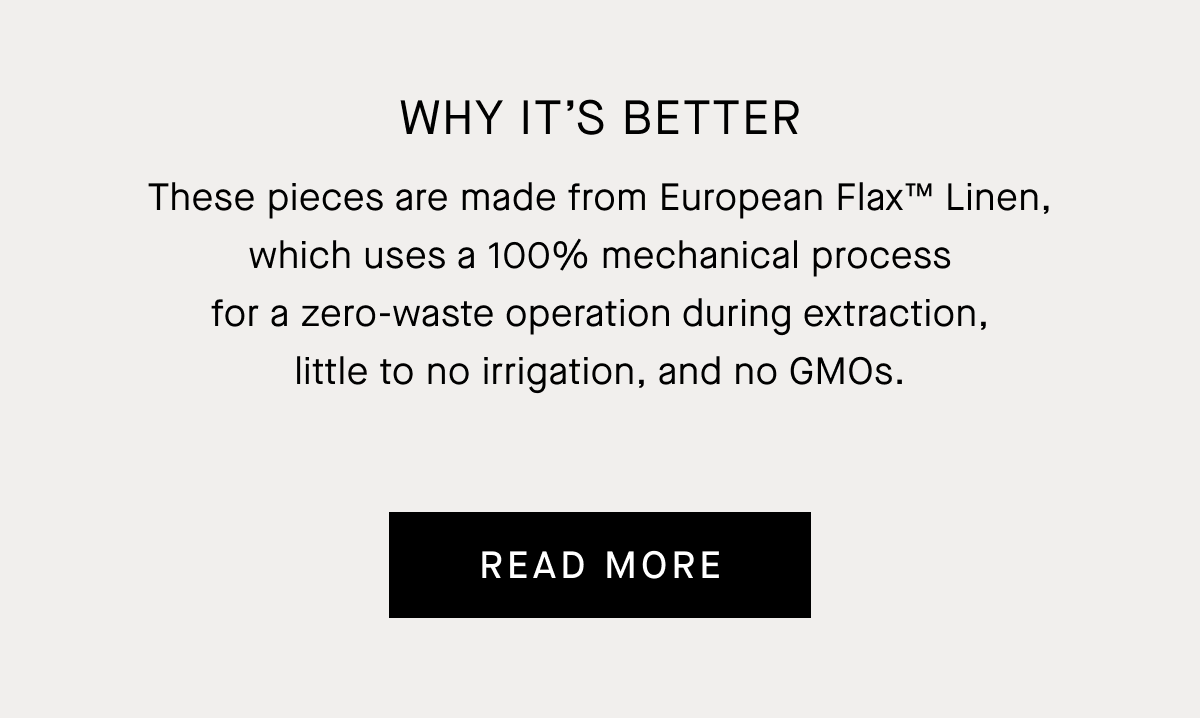 Why It’s Better | These pieces are made from European Flax™ Linen, which uses a 100% mechanical process for a zero-waste operation during extraction, little to no irrigation, and no GMOs. | Read More