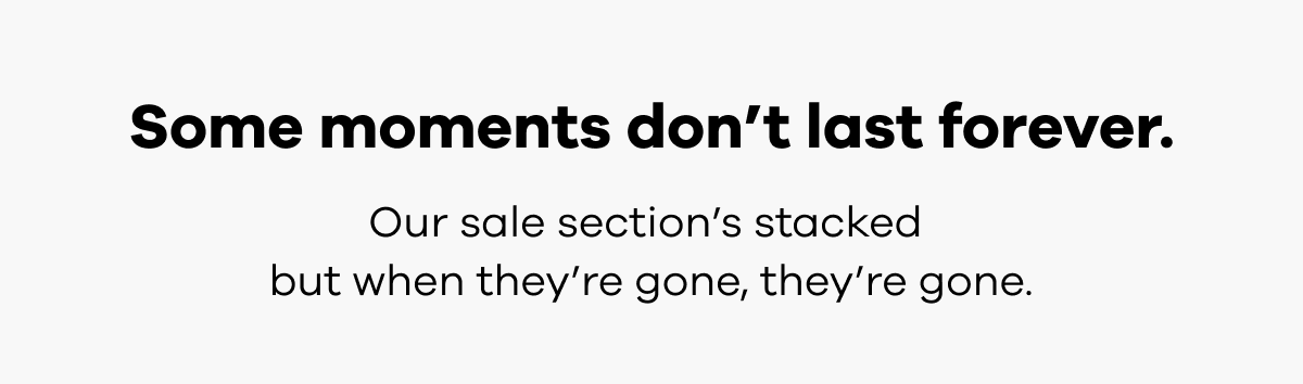 Some moments don’t last forever. Our sale section’s stacked but when they’re gone, they’re gone.