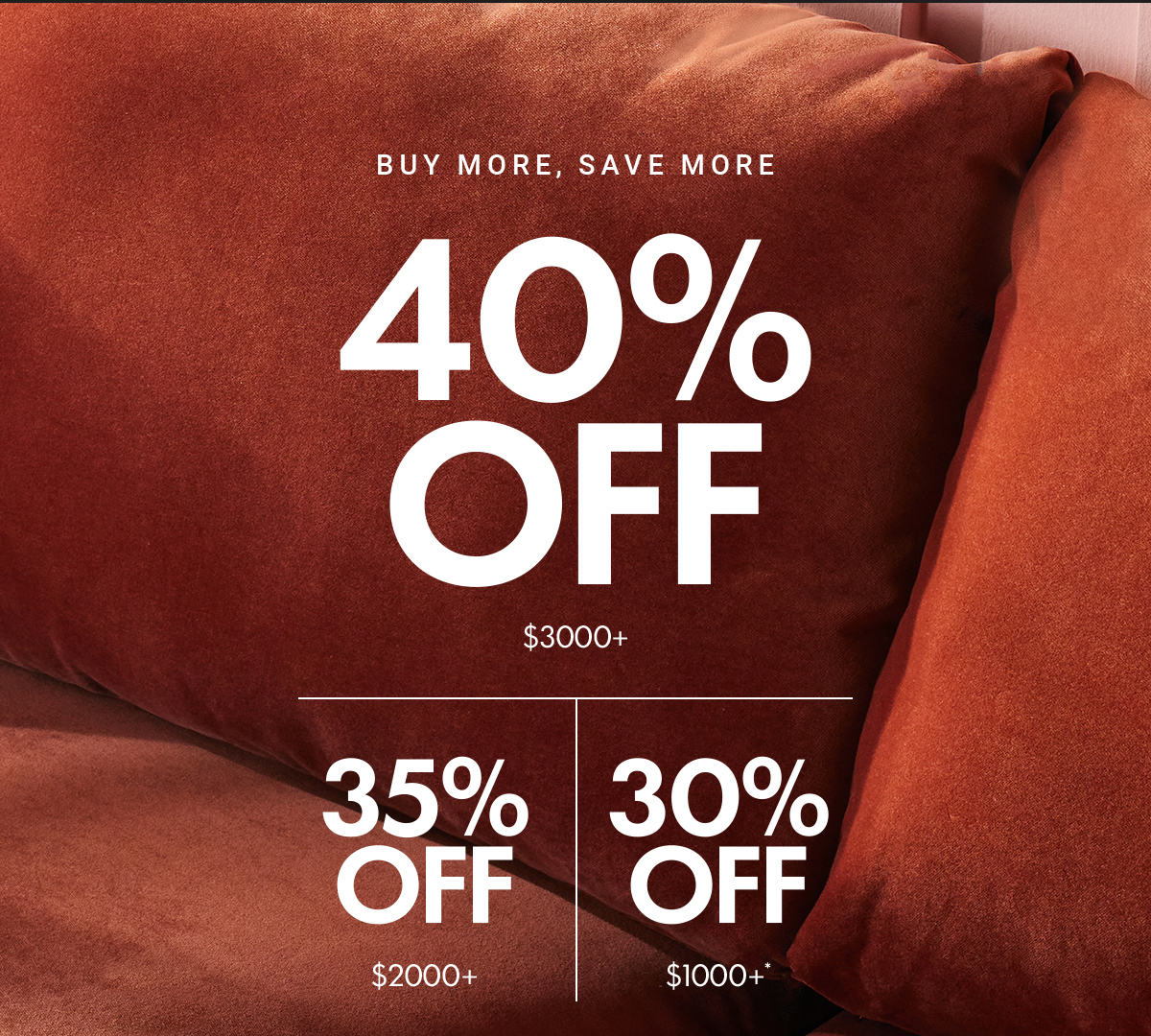 BUY MORE, SAVE MORE 40% OFF $3000+|35% OFF $2000+|30% OFF $1000+