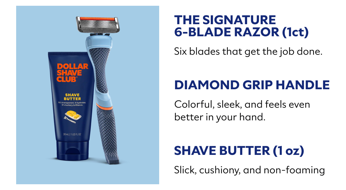 Item Why You’ll Love It The Signature 6-Blade Razor (1ct) Six blades. Zero nonsense. Black Razor Handle Comfortable grip. No slip-ups. Shave Butter (1 oz) Smooth shave, no drama.