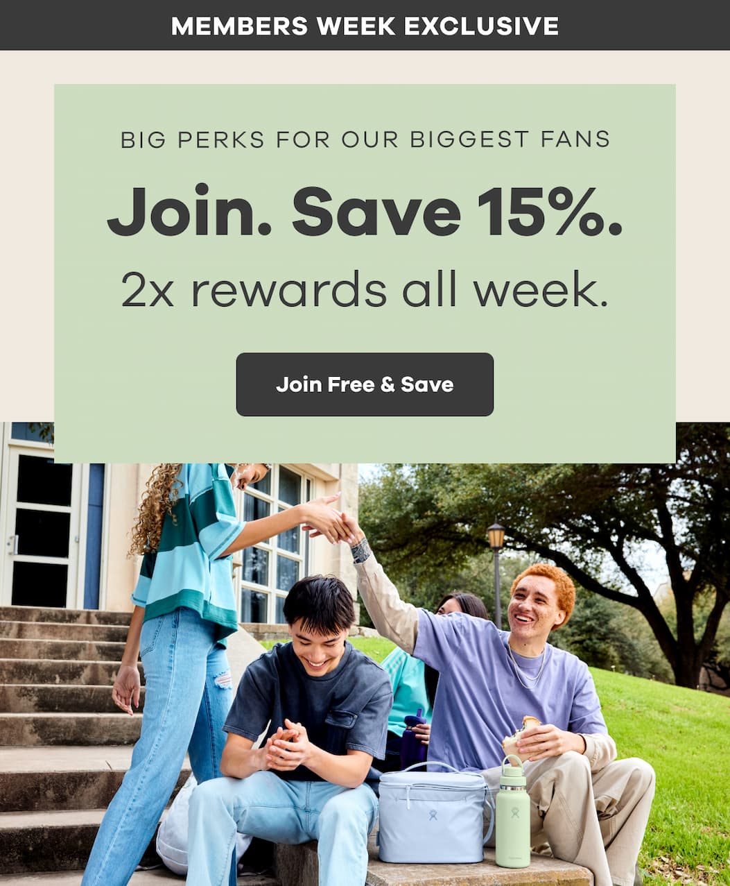 MEMBERS WEEK EXCLUSIVE. BIG PERKS FOR OUR BIGGEST FANS. Join. Save 15%. 2x rewards all week. | Join Free & Save