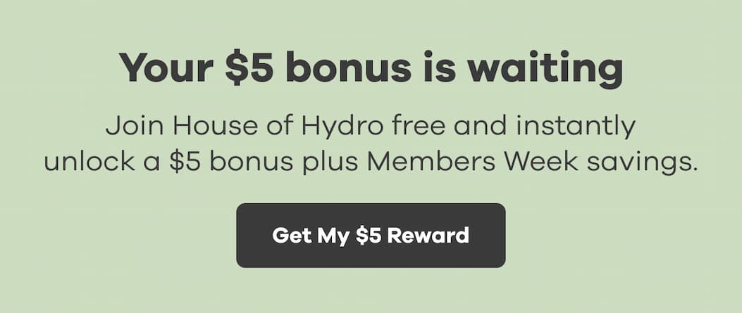 Your $5 bonus is waiting. Join House of Hydro free and instantly unlock a $5 bonus plus Members Week savings. | Get My $5 Reward