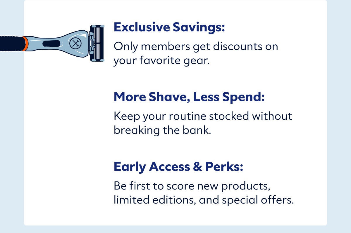 Exclusive Savings: Only members get discounts on your favorite gear.   More Shave, Less Spend: Keep your routine stocked without breaking the bank.   Early Access & Perks: Be first to score new products, limited editions, and special offers.