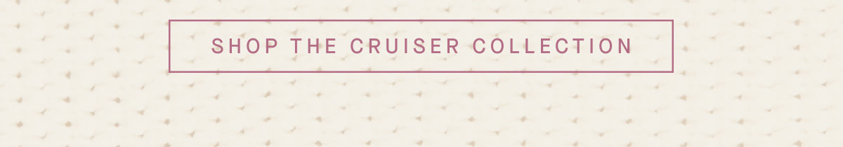 SHOP THE CRUISER COLLECTION
