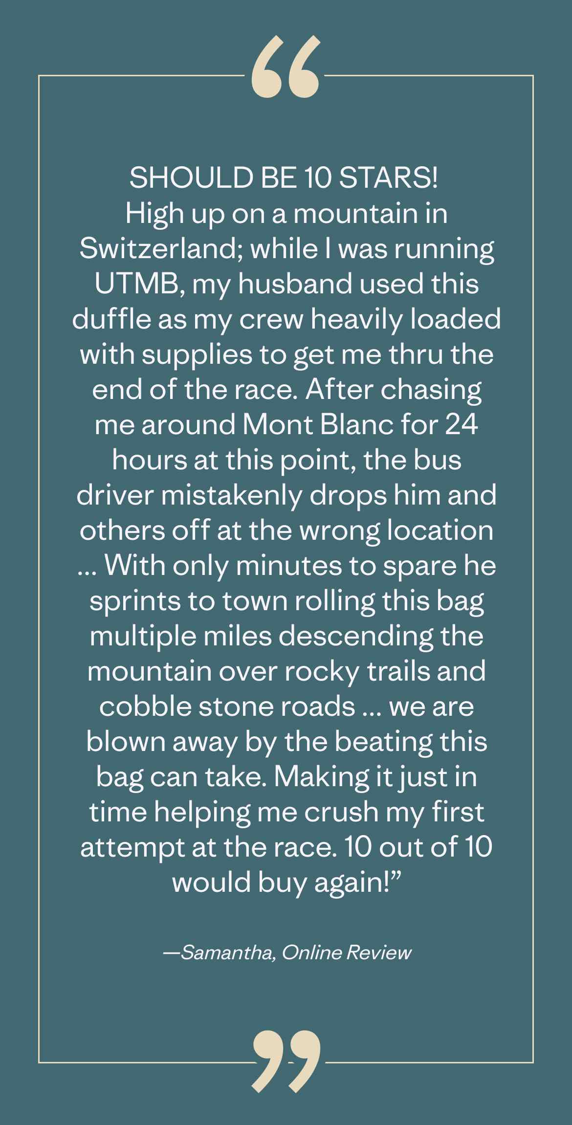 iSHOULD BE 10 STARS! 
High up on a mountain in Switzerland; while I was running UTMB, my husband used this duffle as my crew heavily loaded with supplies to get me thru the end of the race. After chasing me around Mont Blanc for 24 hours at this point, the bus driver mistakenly drops him and others off at the wrong location ... With only minutes to spare he sprints to town rolling this bag multiple miles descending the mountain over rocky trails and cobble stone roads ... we are blown away by the beating this bag can take. Making it just in time helping me crush my first attempt at the race. 10 out of 10 would buy again!” —Samantha, Online Review