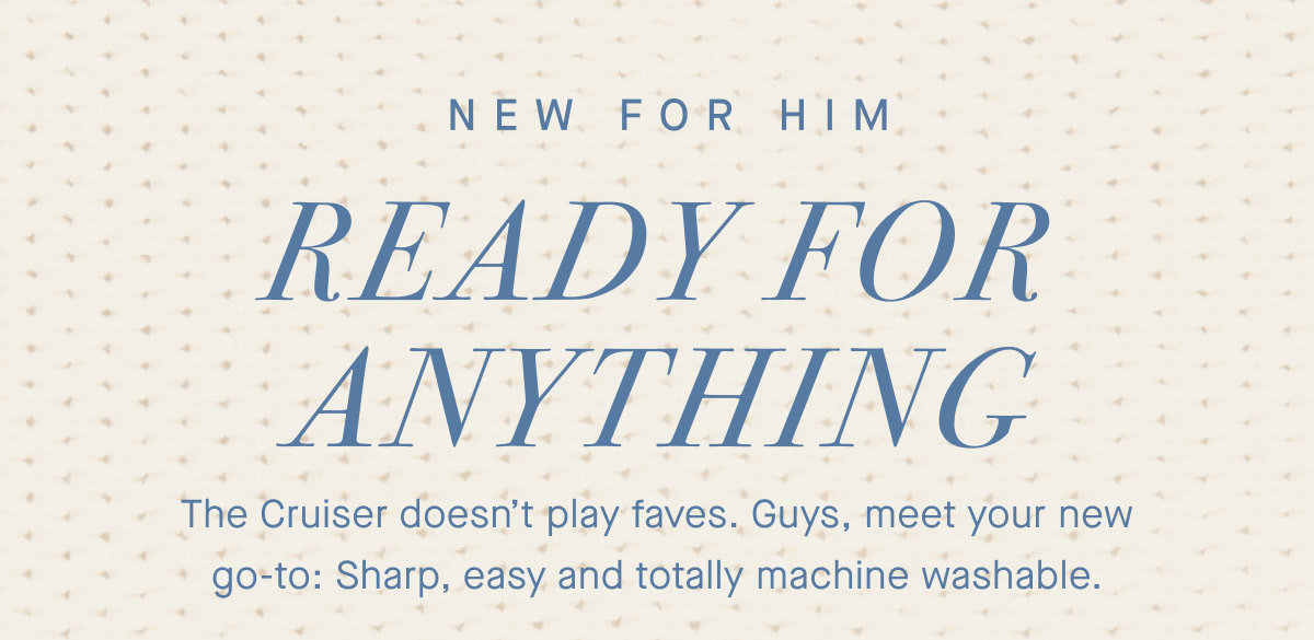 NEW FOR HIM Ready for anything. The Cruiser doesn’t play faves. Guys, meet your new go-to: Sharp, easy and totally machine washable.