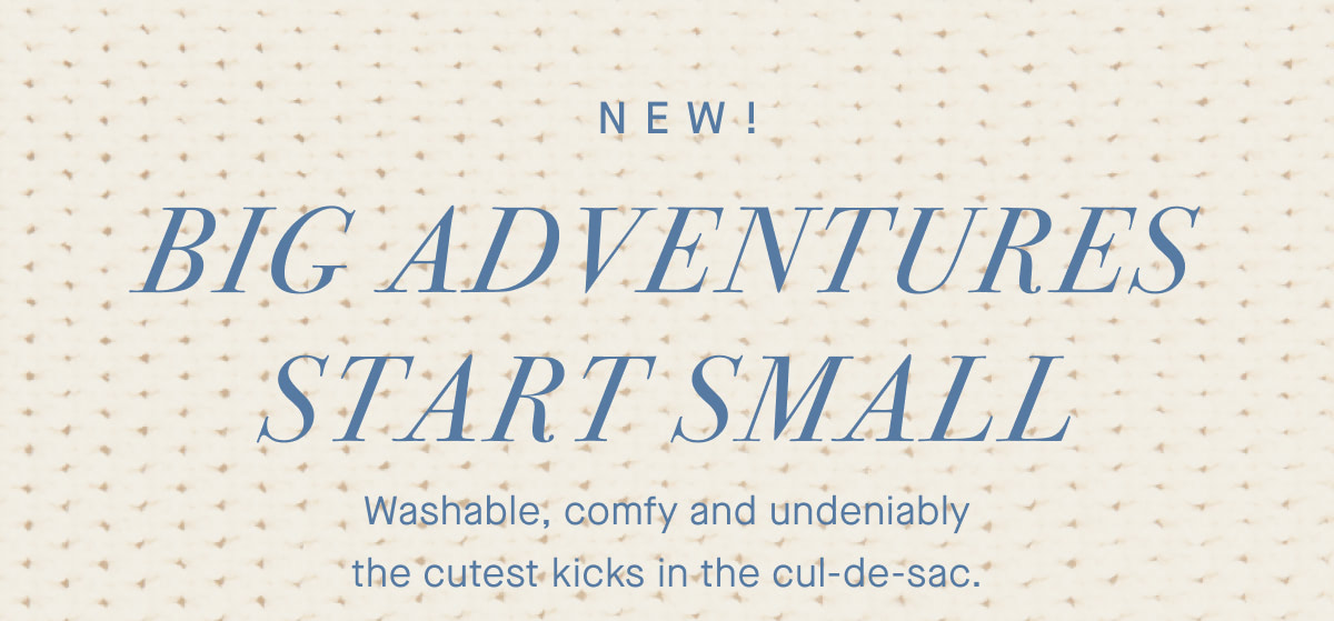 NEW! Big adventures start small. Washable, comfy and undeniably the cutest kicks in the cul-de-sac.