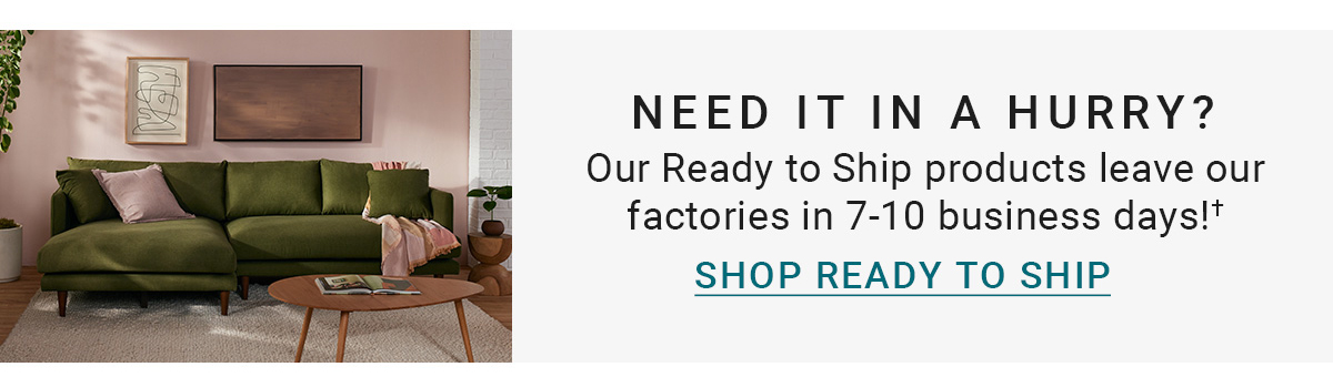 NEED IT IN A HURRY?Our Ready to Ship products leave our factories in 7-10 business days!+|SHOP READY TO SHIP