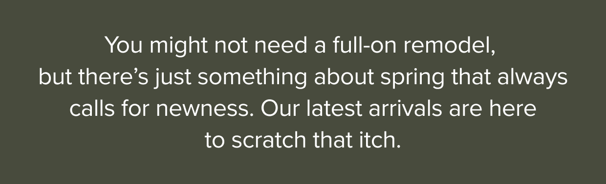 There’s just something about spring that always calls for something new. Our latest arrivals are here to scratch that itch. 