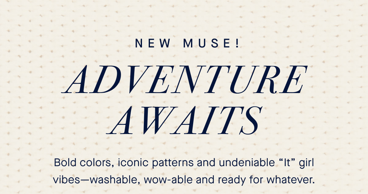 NEW MUSE! Adventure awaits. Bold colors, iconic patterns and undeniable “It” girl vibes—washable, wow-able and ready for whatever.