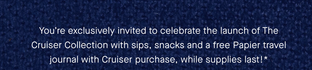 You're exclusively invited to celebrate the launch of The Cruiser Collection with sips, snacks and a free Papier travel journal with Cruiser purchase, while supplies last!*