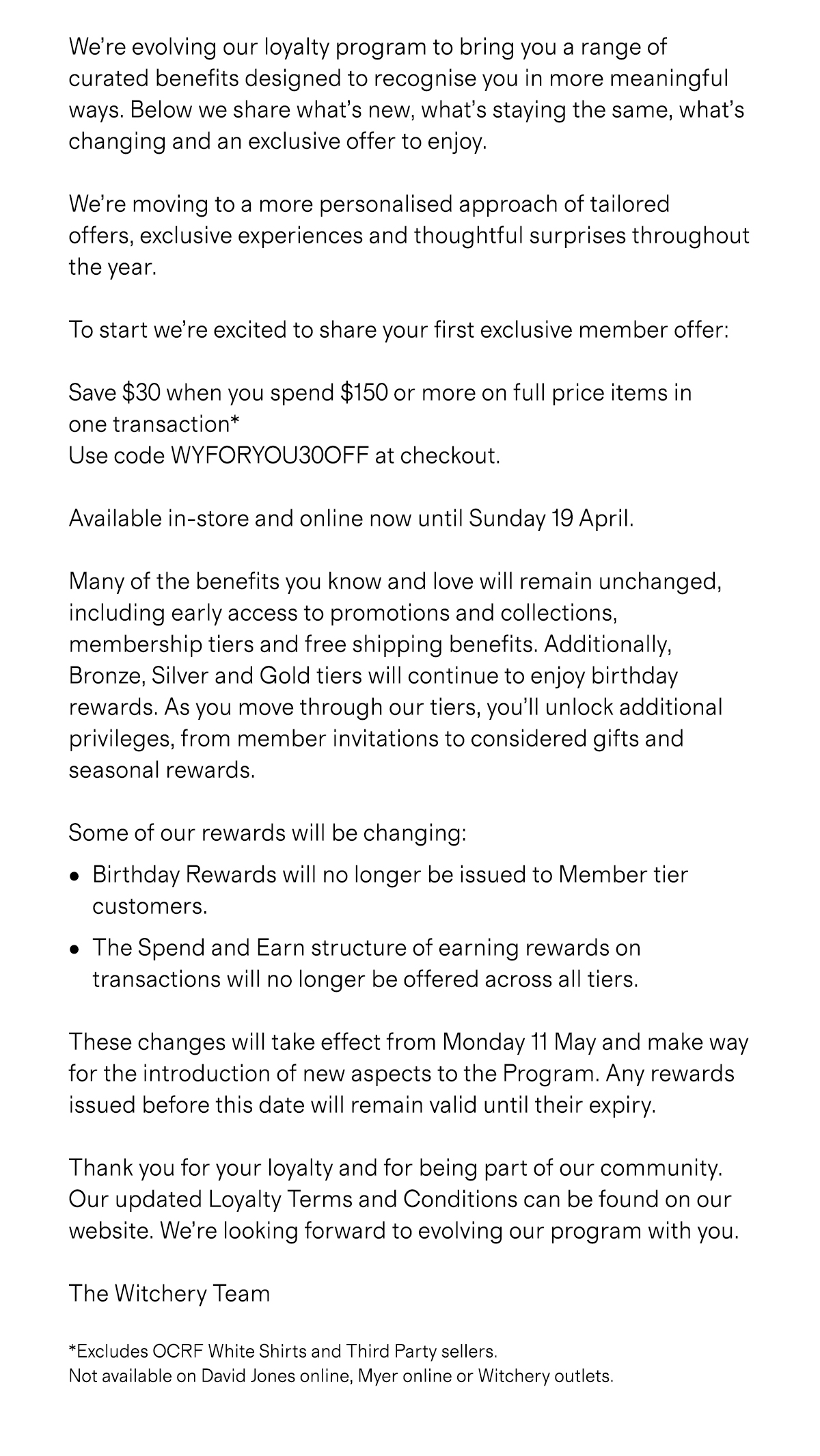 
          We’re evolving our loyalty program to bring you a range of 
          curated benefits designed to recognise you in more meaningful 
          ways. Below we share what’ s new, what’s staying the same, what’s 
          changing and an exclusive offer to enjoy. 
          
          We’re moving to a more personalised approach of tailored 
          offers, exclusive experiences and thoughtful surprises throughout 
          the year. 
          
          To start we’ re excited to share your first exclusive member offer: 
          
          Save $30 when you spend $150 or more on full price items in 
          one transaction* 
          Use code WYFORYOU30OFF at checkout. 
          
          Available in-store and online now until Sunday 19 April. 
          
          Many of the benefits you know and love will remain unchanged, 
          including early access to promotions and collections,
          membership tiers and free shipping benefits. Additionally, 
          Bronze, Silver and Gold tiers will continue to enjoy birthday 
          rewards. As you move through our tiers, you’ll unlock additional 
          privileges, from member invitations to considered gifts and 
          seasonal rewards. 
          
          Some of our rewards will be changing: 
          •Birthday Rewards will no longer be issued to Member tier customers. 
          
          •The Spend and Earn structure of earning rewards on transactions will no longer be offered across all tiers. 
          
          These changes will take effect from Monday 11 May and make way 
          for the introduction of new aspects to the Program. Any rewards 
          issued before this date will remain valid until their expiry. 
          
          Thank you for your loyalty and for being part of our community. 
          Our updated Loyalty Terms and Conditions can be found on our 
          website. We’ re looking forward to evolving our program with you. 
          
          The Witchery Team 
          
          *Excludes OCRF White Shirts and Third Party sellers. Not available on David Jones online, Myer online or Witchery outlets