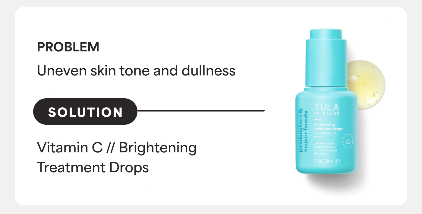 PROBLEM Uneven skin tone and dullness SOLUTION Vitamin C // Brightening Treatment Drops