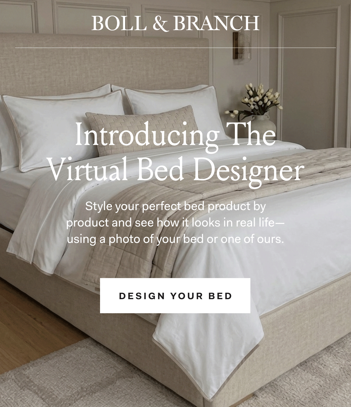 Boll & Branch Introducing The Virtual Bed Designer Style your perfect bed product by product and see how it looks in real life - using a photo of your bed or one of ours. design your bed